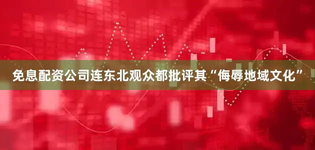 免息配资公司连东北观众都批评其“侮辱地域文化”