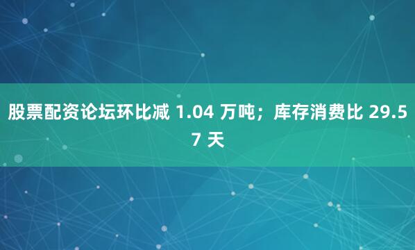 股票配资论坛环比减 1.04 万吨；库存消费比 29.57 天