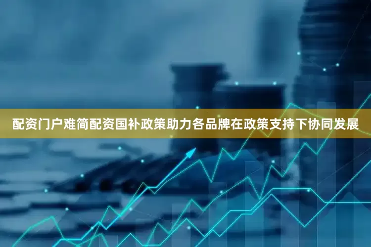 配资门户难简配资国补政策助力各品牌在政策支持下协同发展
