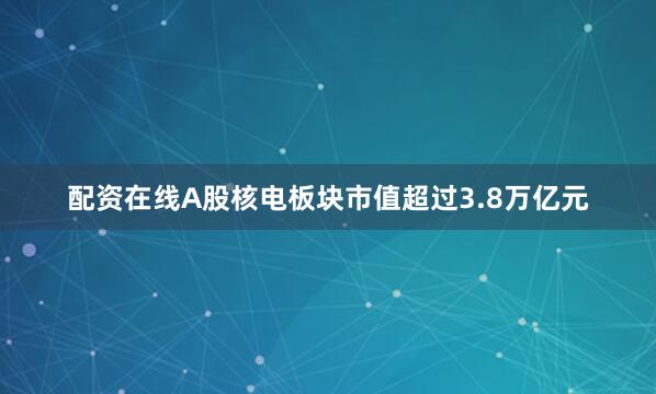 配资在线A股核电板块市值超过3.8万亿元
