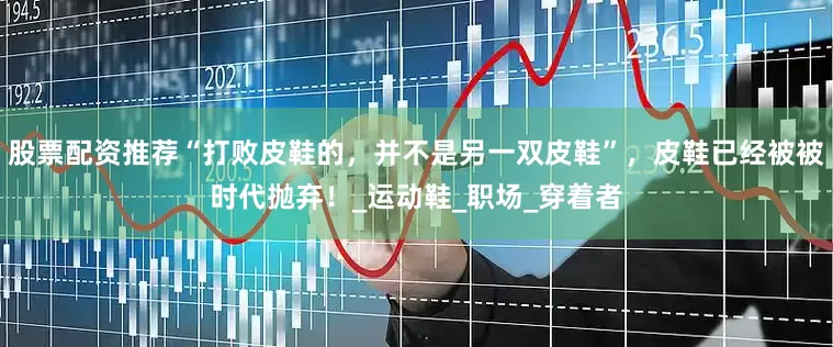股票配资推荐“打败皮鞋的，并不是另一双皮鞋”，皮鞋已经被被时代抛弃！_运动鞋_职场_穿着者