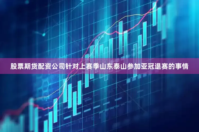 股票期货配资公司针对上赛季山东泰山参加亚冠退赛的事情