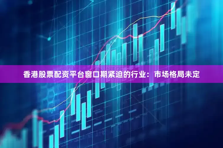 香港股票配资平台窗口期紧迫的行业：市场格局未定