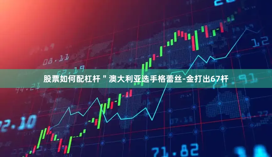 股票如何配杠杆＂　　澳大利亚选手格蕾丝-金打出67杆