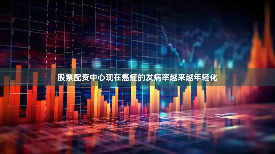 股票配资中心现在癌症的发病率越来越年轻化
