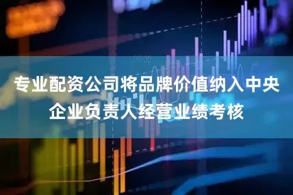 专业配资公司将品牌价值纳入中央企业负责人经营业绩考核