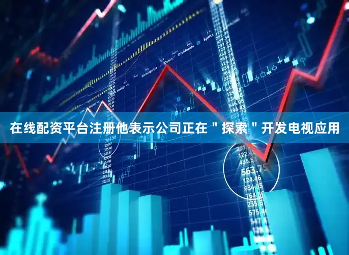 在线配资平台注册他表示公司正在＂探索＂开发电视应用