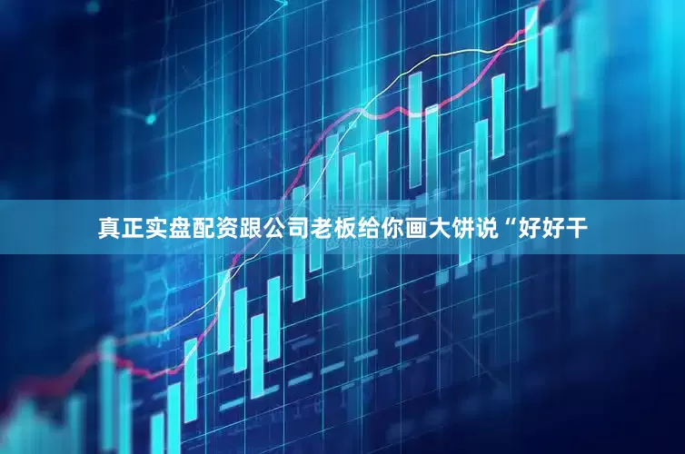 真正实盘配资跟公司老板给你画大饼说“好好干