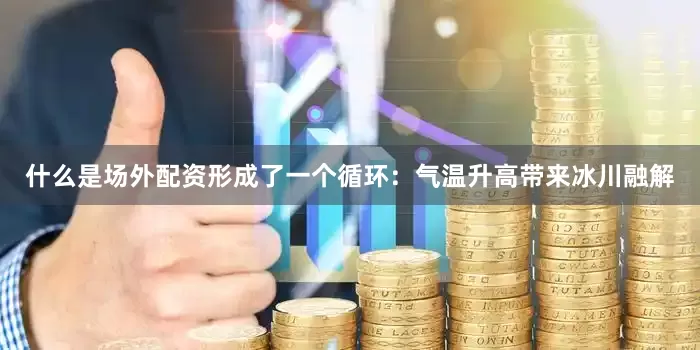什么是场外配资形成了一个循环：气温升高带来冰川融解