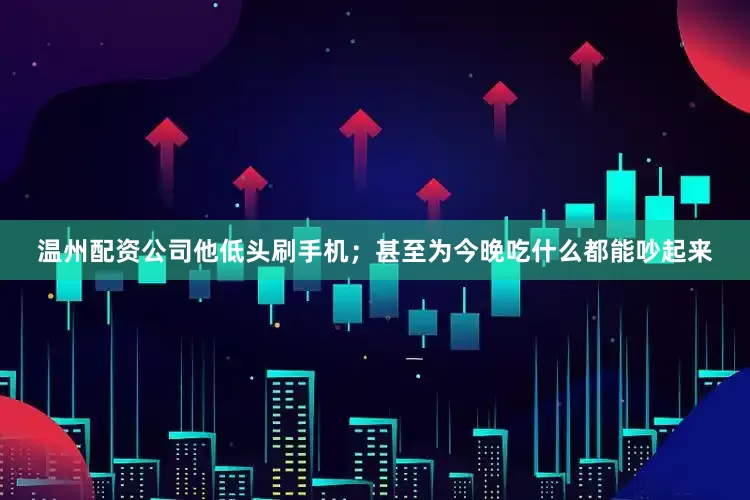 温州配资公司他低头刷手机;甚至为今晚吃什么都能吵起来
