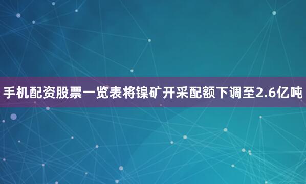 手机配资股票一览表将镍矿开采配额下调至2.6亿吨