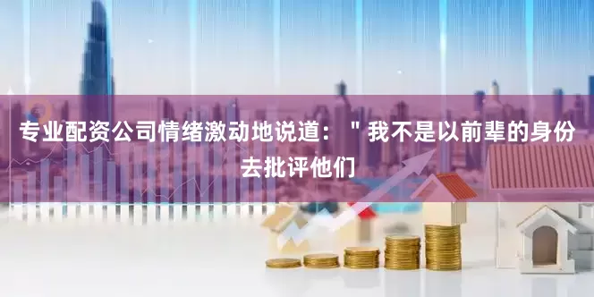专业配资公司情绪激动地说道：＂我不是以前辈的身份去批评他们