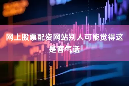 网上股票配资网站别人可能觉得这是客气话
