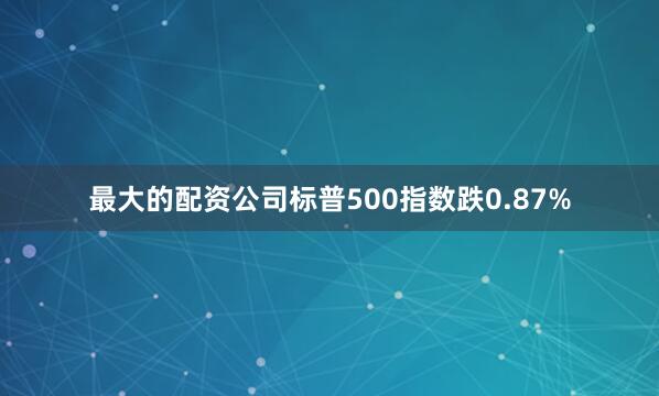 最大的配资公司标普500指数跌0.87%