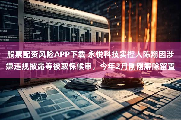 股票配资风险APP下载 永悦科技实控人陈翔因涉嫌违规披露等被取保候审，今年2月刚刚解除留置