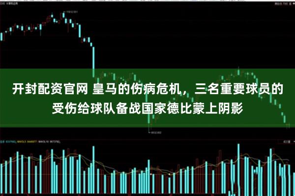 开封配资官网 皇马的伤病危机，三名重要球员的受伤给球队备战国家德比蒙上阴影