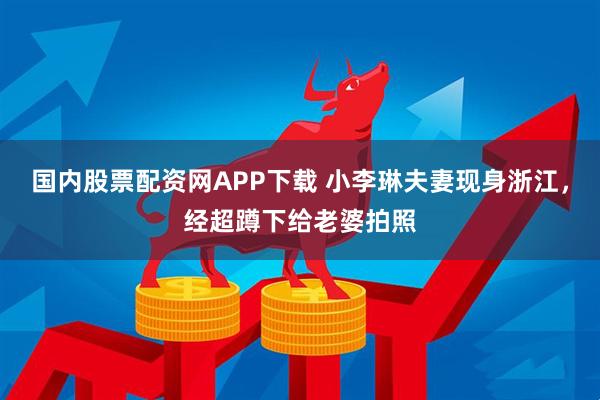 国内股票配资网APP下载 小李琳夫妻现身浙江，经超蹲下给老婆拍照