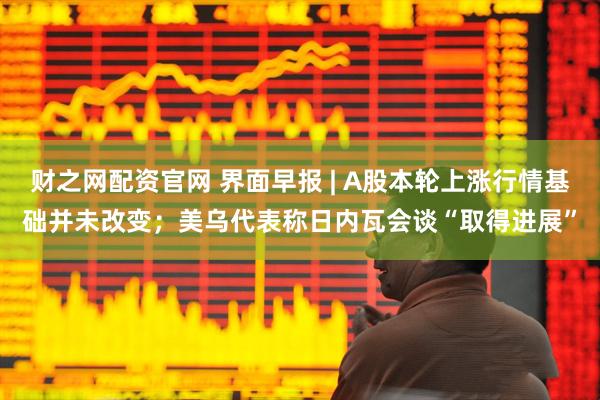 财之网配资官网 界面早报 | A股本轮上涨行情基础并未改变；美乌代表称日内瓦会谈“取得进展”
