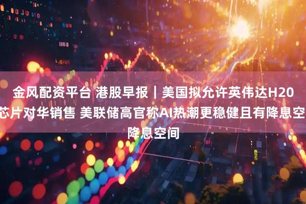 金风配资平台 港股早报｜美国拟允许英伟达H200芯片对华销售 美联储高官称AI热潮更稳健且有降息空间