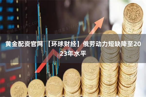 黄金配资官网 【环球财经】俄劳动力短缺降至2023年水平
