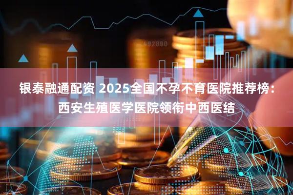 银泰融通配资 2025全国不孕不育医院推荐榜：西安生殖医学医院领衔中西医结