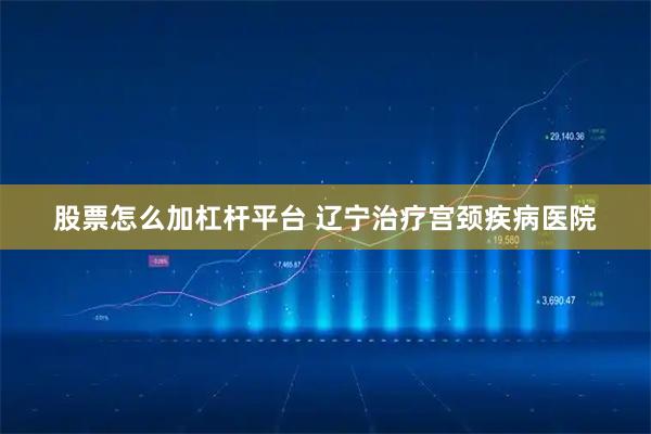 股票怎么加杠杆平台 辽宁治疗宫颈疾病医院