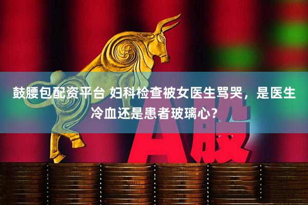 鼓腰包配资平台 妇科检查被女医生骂哭，是医生冷血还是患者玻璃心？