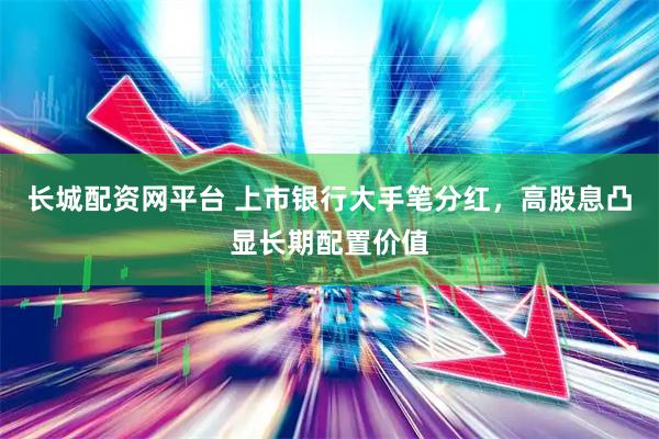 长城配资网平台 上市银行大手笔分红，高股息凸显长期配置价值