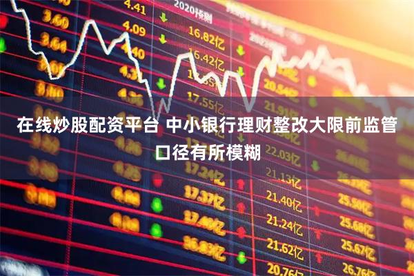 在线炒股配资平台 中小银行理财整改大限前监管口径有所模糊