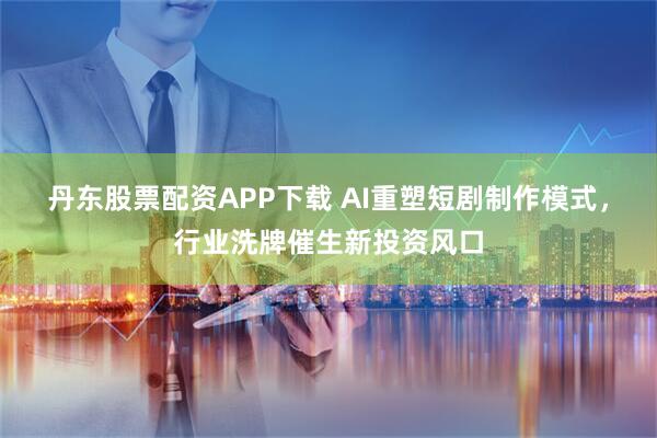 丹东股票配资APP下载 AI重塑短剧制作模式，行业洗牌催生新投资风口