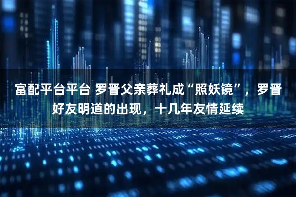 富配平台平台 罗晋父亲葬礼成“照妖镜”，罗晋好友明道的出现，十几年友情延续