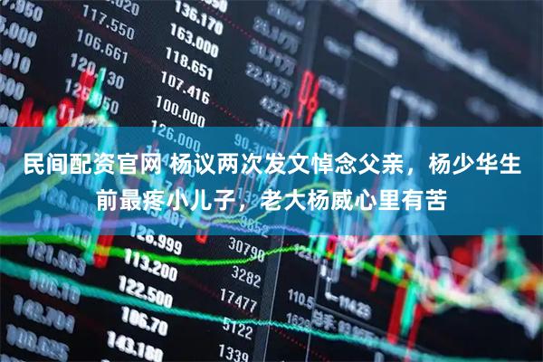 民间配资官网 杨议两次发文悼念父亲，杨少华生前最疼小儿子，老大杨威心里有苦