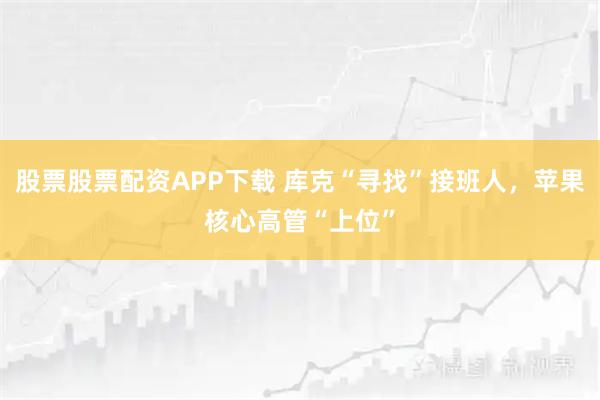 股票股票配资APP下载 库克“寻找”接班人，苹果核心高管“上位”