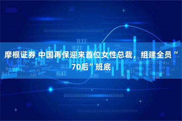摩根证券 中国再保迎来首位女性总裁，组建全员“70后”班底