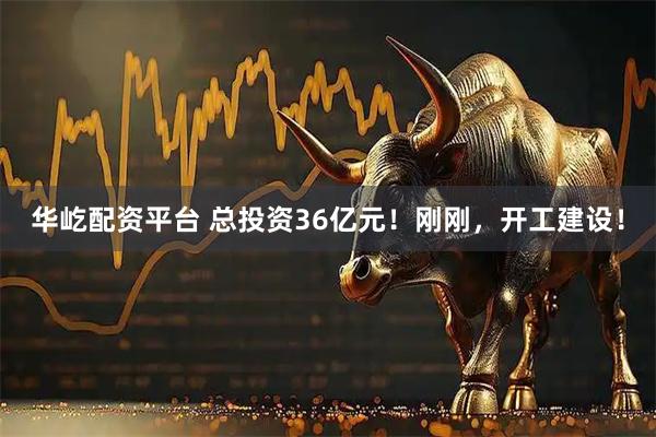 华屹配资平台 总投资36亿元！刚刚，开工建设！