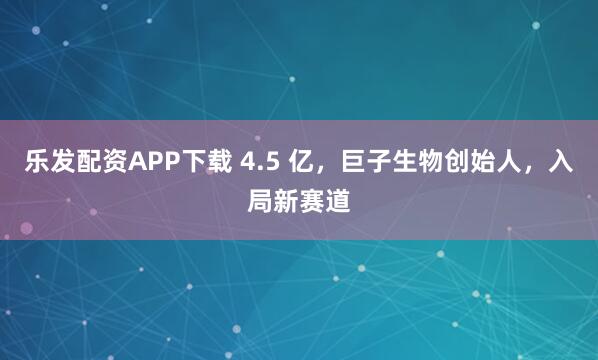 乐发配资APP下载 4.5 亿，巨子生物创始人，入局新赛道