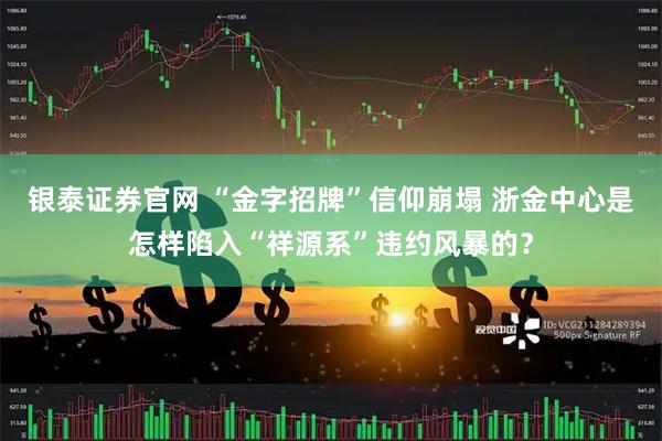 银泰证券官网 “金字招牌”信仰崩塌 浙金中心是怎样陷入“祥源系”违约风暴的？