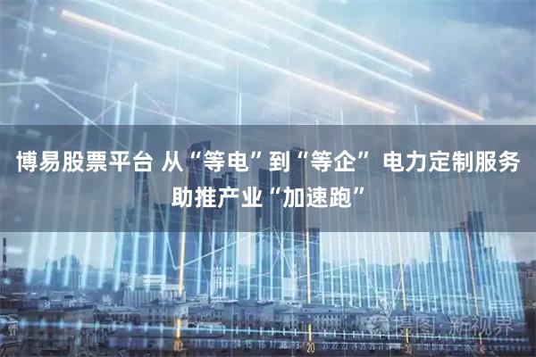博易股票平台 从“等电”到“等企” 电力定制服务助推产业“加速跑”