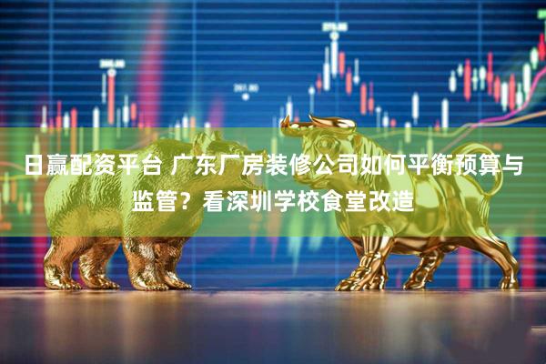 日赢配资平台 广东厂房装修公司如何平衡预算与监管？看深圳学校食堂改造