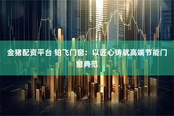 金猪配资平台 铂飞门窗：以匠心铸就高端节能门窗典范