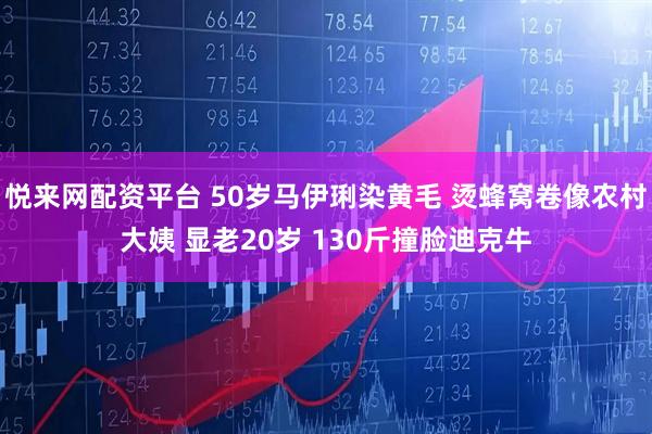 悦来网配资平台 50岁马伊琍染黄毛 烫蜂窝卷像农村大姨 显老20岁 130斤撞脸迪克牛