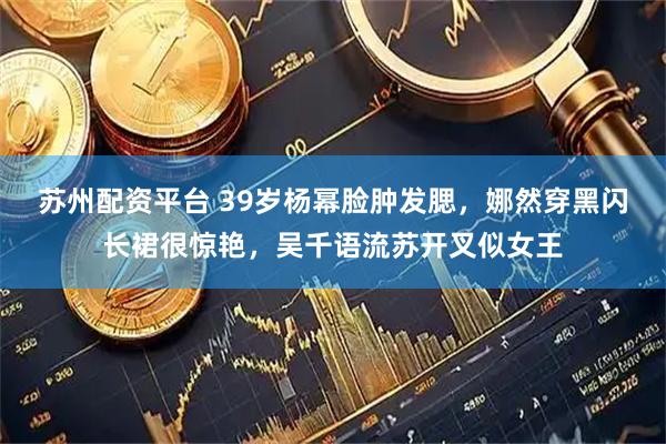 苏州配资平台 39岁杨幂脸肿发腮，娜然穿黑闪长裙很惊艳，吴千语流苏开叉似女王