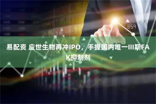 易配资 应世生物再冲IPO，手握国内唯一III期FAK抑制剂