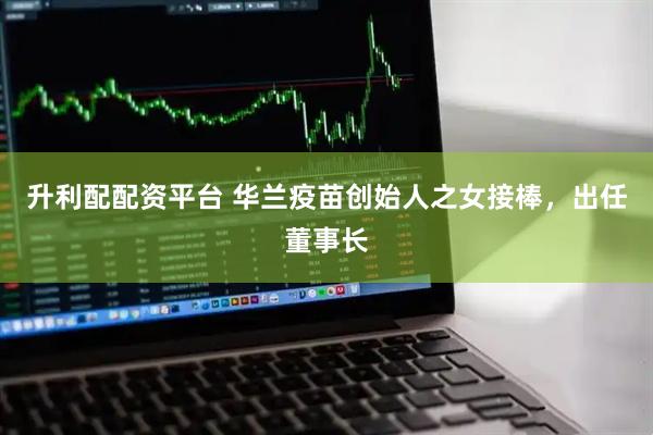 升利配配资平台 华兰疫苗创始人之女接棒，出任董事长