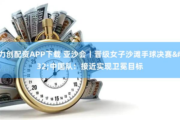 力创配资APP下载 亚沙会丨晋级女子沙滩手球决赛 中国队：接近实现卫冕目标
