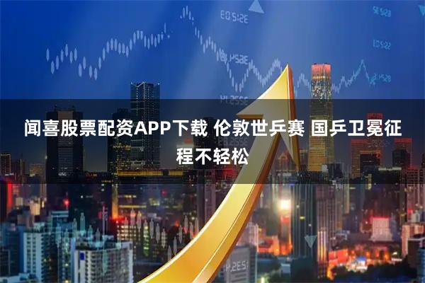 闻喜股票配资APP下载 伦敦世乒赛 国乒卫冕征程不轻松