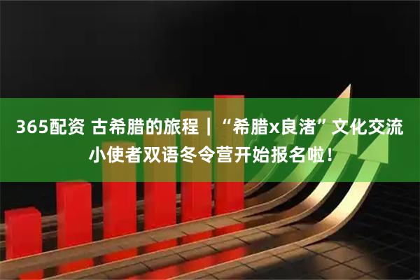 365配资 古希腊的旅程｜“希腊x良渚”文化交流小使者双语冬令营开始报名啦！