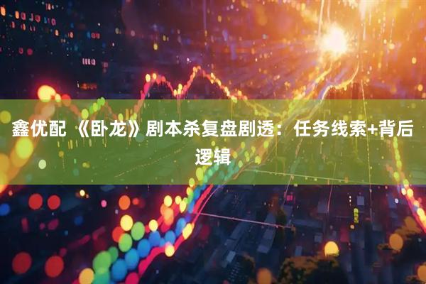 鑫优配 《卧龙》剧本杀复盘剧透：任务线索+背后逻辑