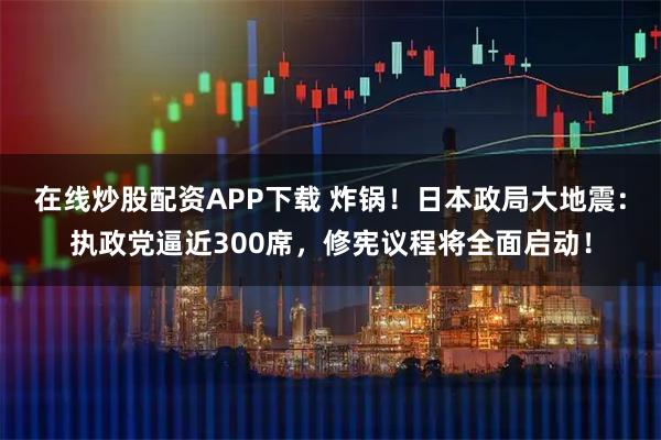 在线炒股配资APP下载 炸锅！日本政局大地震：执政党逼近300席，修宪议程将全面启动！