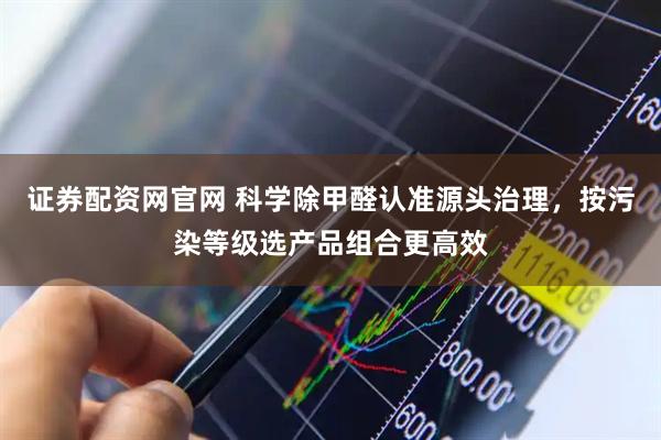 证券配资网官网 科学除甲醛认准源头治理，按污染等级选产品组合更高效